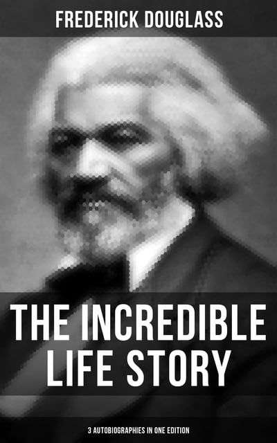 Frederick Douglass - The Incredible Life Story of Frederick Douglass (3 Autobiographies in One Edition)
