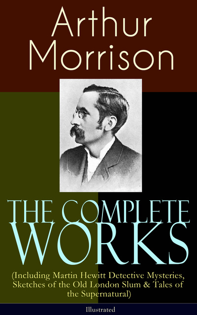 Arthur Morrison - The Complete Works of Arthur Morrison (Including Martin Hewitt Detective Mysteries, Sketches of the Old London Slum & Tales of the Supernatural) - Illustrated