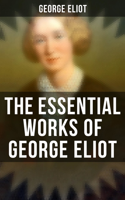 George Eliot - The Essential Works of George Eliot: 60+ Novels, Short Stories, Poems & Essays