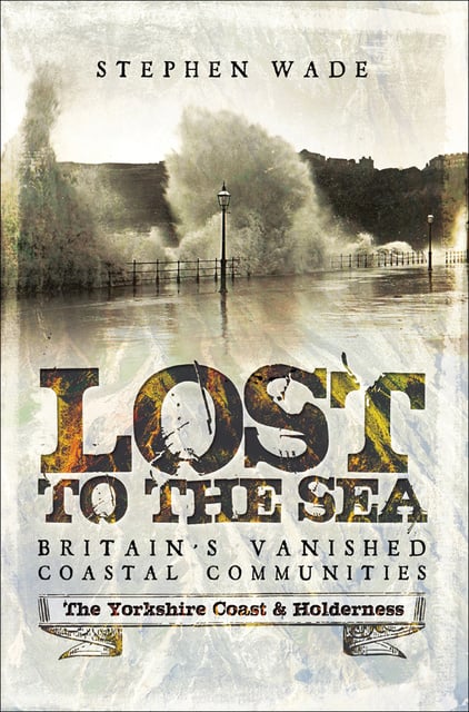 Stephen Wade - Lost to the Sea, Britain's Vanished Coastal Communities: The Yorkshire Coast & Holderness