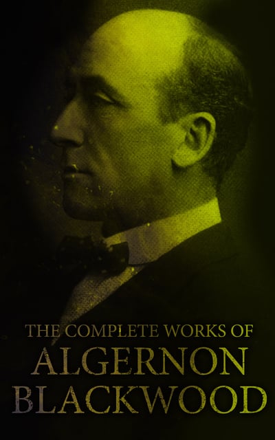 Algernon Blackwood - The Complete Works of Algernon Blackwood: Novels, Short Stories, Horror Classics, Occult & Supernatural Tales, Plays