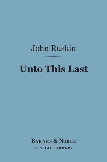 John Ruskin - Unto This Last (Barnes & Noble Digital Library): Four Essays on the First Principles of Political Economy