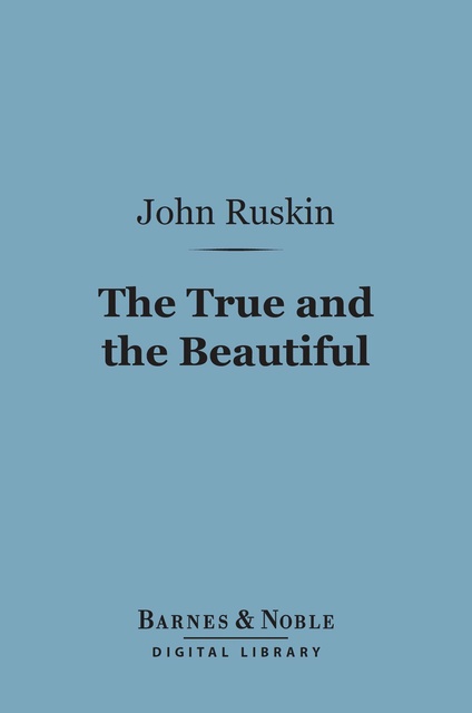 John Ruskin - The True and the Beautiful (Barnes & Noble Digital Library): In Nature, Art, Morals and Religion